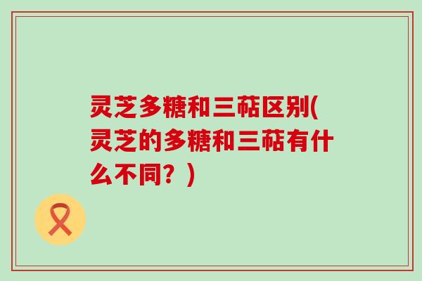 灵芝多糖和三萜区别(灵芝的多糖和三萜有什么不同？)