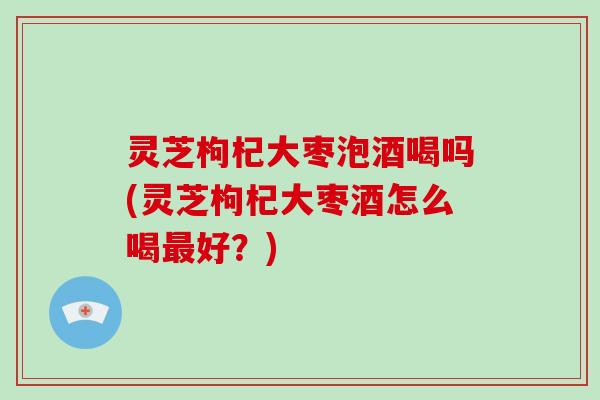 灵芝枸杞大枣泡酒喝吗(灵芝枸杞大枣酒怎么喝好？)