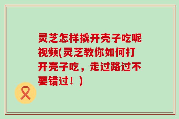 灵芝怎样撬开壳子吃呢视频(灵芝教你如何打开壳子吃，走过路过不要错过！)