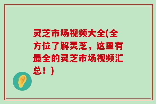 灵芝市场视频大全(全方位了解灵芝，这里有全的灵芝市场视频汇总！)