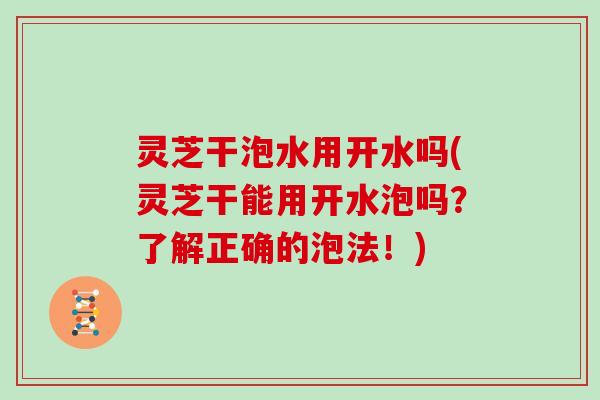 灵芝干泡水用开水吗(灵芝干能用开水泡吗？了解正确的泡法！)