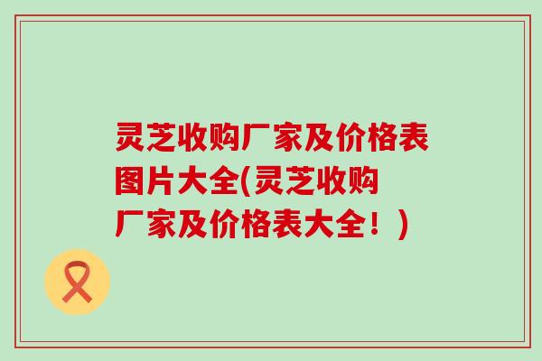 灵芝收购厂家及价格表图片大全(灵芝收购 厂家及价格表大全！)