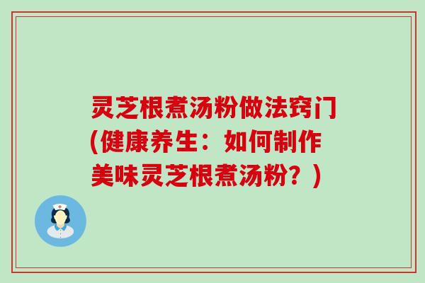 灵芝根煮汤粉做法窍门(健康养生：如何制作美味灵芝根煮汤粉？)