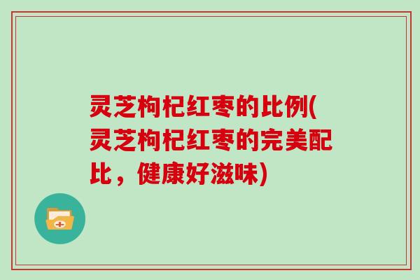 灵芝枸杞红枣的比例(灵芝枸杞红枣的完美配比，健康好滋味)