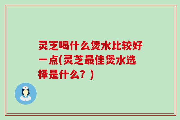 灵芝喝什么煲水比较好一点(灵芝佳煲水选择是什么？)