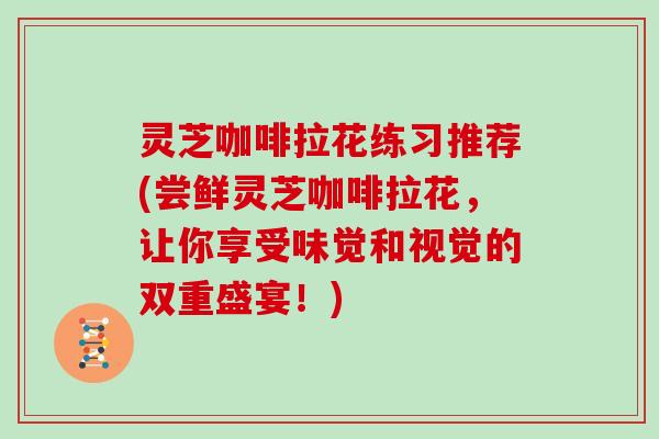 灵芝咖啡拉花练习推荐(尝鲜灵芝咖啡拉花，让你享受味觉和视觉的双重盛宴！)