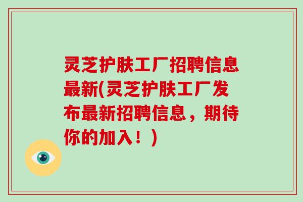 灵芝护肤工厂招聘信息新(灵芝护肤工厂发布新招聘信息，期待你的加入！)