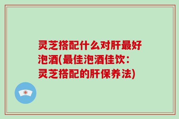 灵芝搭配什么对好泡酒(佳泡酒佳饮：灵芝搭配的保养法)