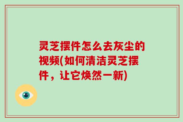 灵芝摆件怎么去灰尘的视频(如何清洁灵芝摆件，让它焕然一新)