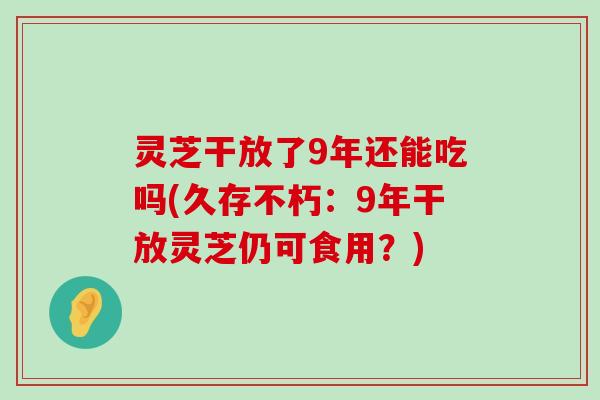 灵芝干放了9年还能吃吗(久存不朽：9年干放灵芝仍可食用？)