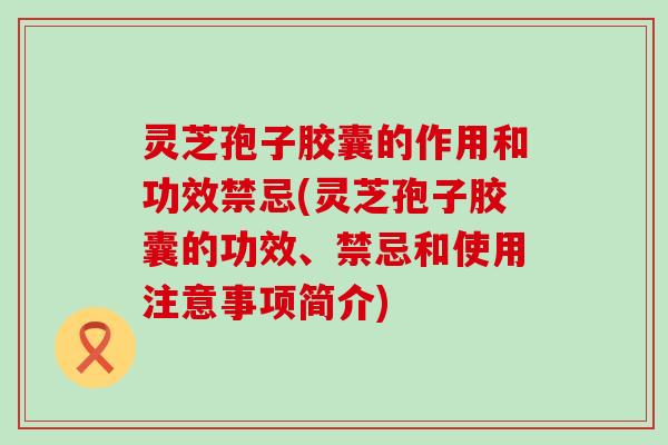 灵芝孢子胶囊的作用和功效禁忌(灵芝孢子胶囊的功效、禁忌和使用注意事项简介)