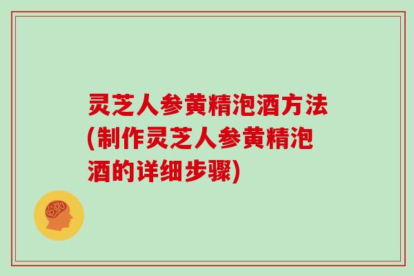 灵芝人参黄精泡酒方法(制作灵芝人参黄精泡酒的详细步骤)