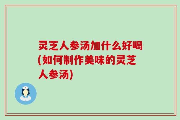 灵芝人参汤加什么好喝(如何制作美味的灵芝人参汤)