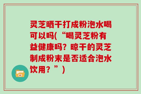 灵芝晒干打成粉泡水喝可以吗(“喝灵芝粉有益健康吗？晾干的灵芝制成粉末是否适合泡水饮用？”)