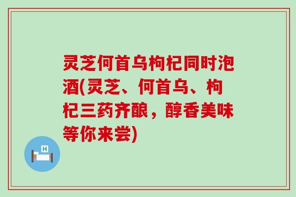 灵芝何首乌枸杞同时泡酒(灵芝、何首乌、枸杞三药齐酿，醇香美味等你来尝)