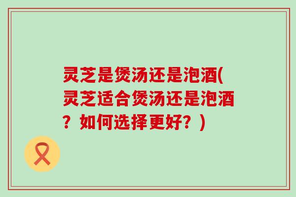 灵芝是煲汤还是泡酒(灵芝适合煲汤还是泡酒？如何选择更好？)