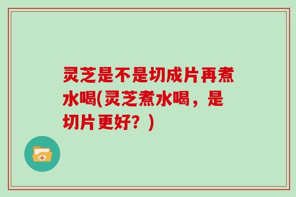 灵芝是不是切成片再煮水喝(灵芝煮水喝，是切片更好？)