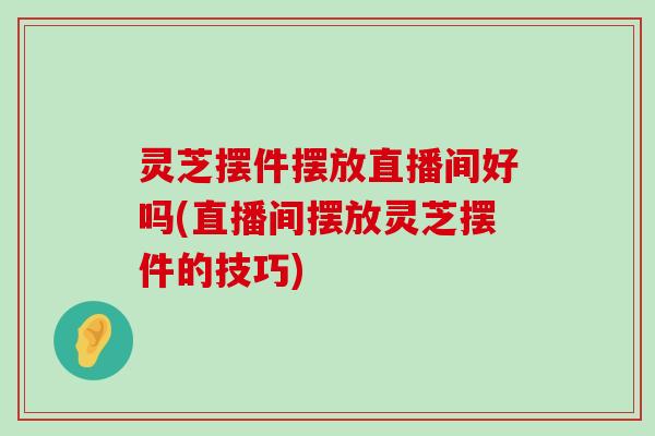 灵芝摆件摆放直播间好吗(直播间摆放灵芝摆件的技巧)