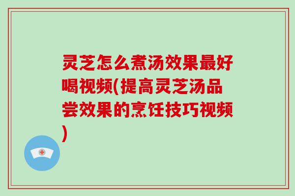 灵芝怎么煮汤效果好喝视频(提高灵芝汤品尝效果的烹饪技巧视频)