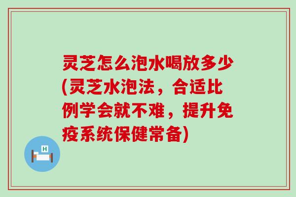 灵芝怎么泡水喝放多少(灵芝水泡法，合适比例学会就不难，提升免疫系统保健常备)