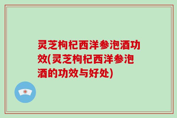 灵芝枸杞西洋参泡酒功效(灵芝枸杞西洋参泡酒的功效与好处)