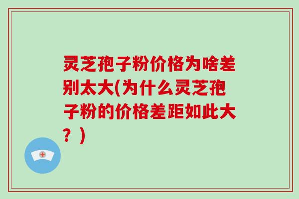 灵芝孢子粉价格为啥差别太大(为什么灵芝孢子粉的价格差距如此大？)