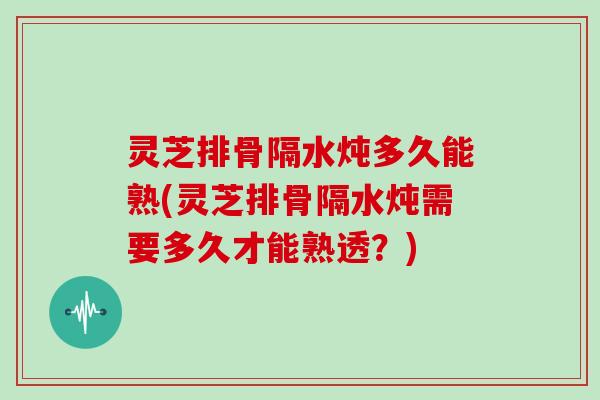 灵芝排骨隔水炖多久能熟(灵芝排骨隔水炖需要多久才能熟透？)