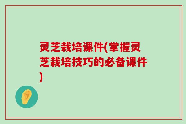 灵芝栽培课件(掌握灵芝栽培技巧的必备课件)