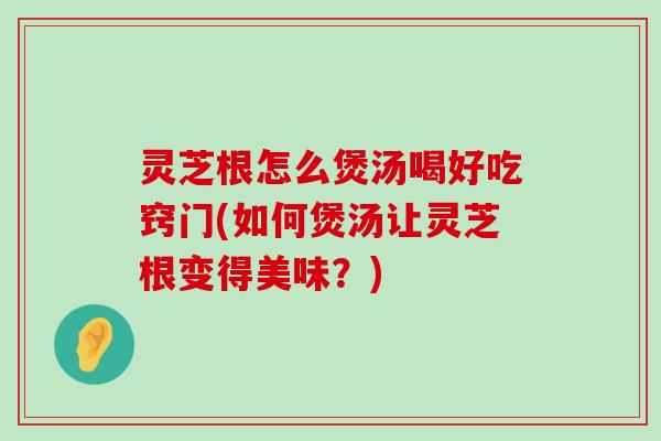 灵芝根怎么煲汤喝好吃窍门(如何煲汤让灵芝根变得美味？)