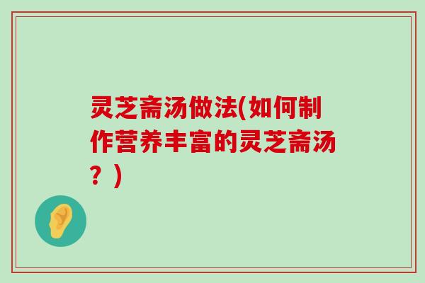 灵芝斋汤做法(如何制作营养丰富的灵芝斋汤？)