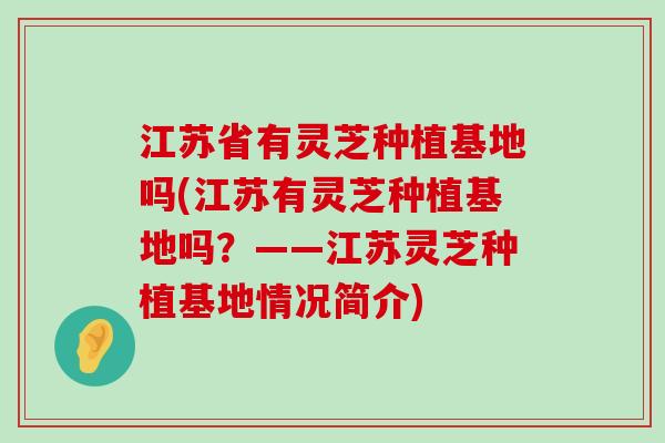 江苏省有灵芝种植基地吗(江苏有灵芝种植基地吗？——江苏灵芝种植基地情况简介)