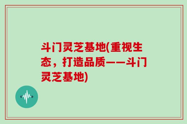 斗门灵芝基地(重视生态，打造品质——斗门灵芝基地)