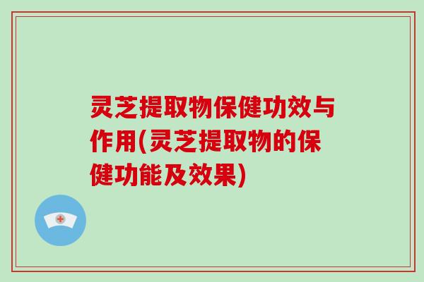 灵芝提取物保健功效与作用(灵芝提取物的保健功能及效果)