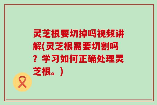 灵芝根要切掉吗视频讲解(灵芝根需要切割吗？学习如何正确处理灵芝根。)