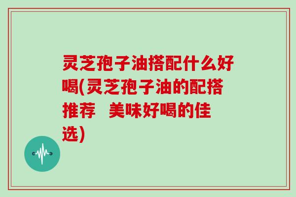 灵芝孢子油搭配什么好喝(灵芝孢子油的配搭推荐  美味好喝的佳选)