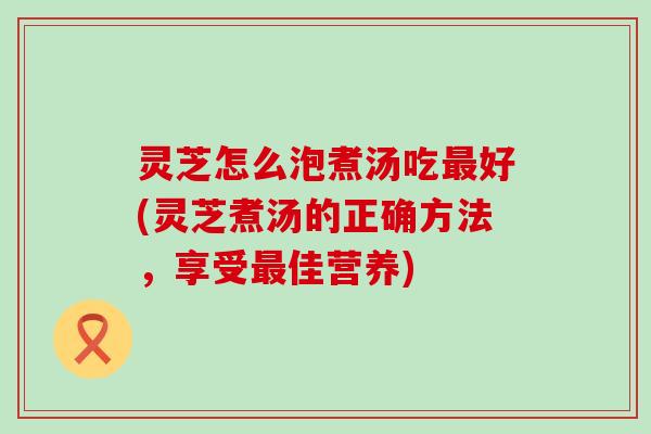 灵芝怎么泡煮汤吃好(灵芝煮汤的正确方法，享受佳营养)