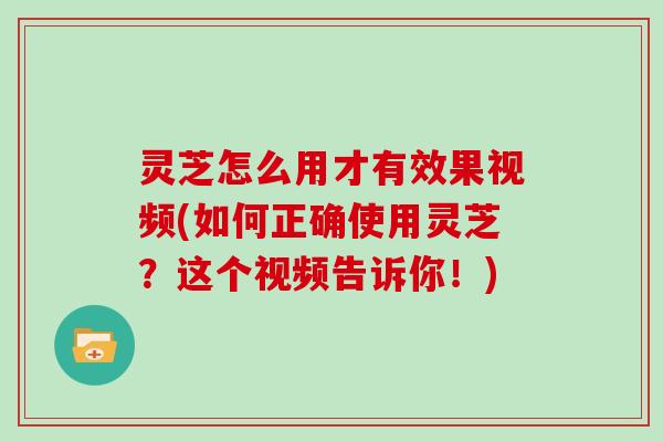 灵芝怎么用才有效果视频(如何正确使用灵芝？这个视频告诉你！)