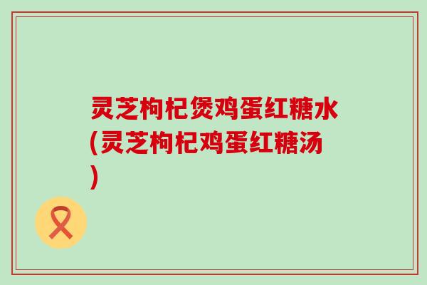 灵芝枸杞煲鸡蛋红糖水(灵芝枸杞鸡蛋红糖汤)