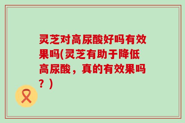 灵芝对高尿酸好吗有效果吗(灵芝有助于降低高尿酸，真的有效果吗？)