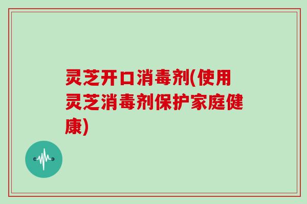 灵芝开口消毒剂(使用灵芝消毒剂保护家庭健康)