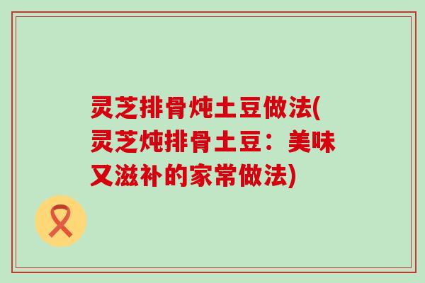 灵芝排骨炖土豆做法(灵芝炖排骨土豆：美味又滋补的家常做法)