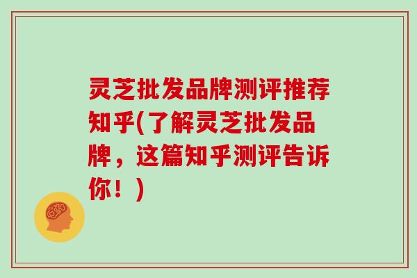 灵芝批发品牌测评推荐知乎(了解灵芝批发品牌，这篇知乎测评告诉你！)