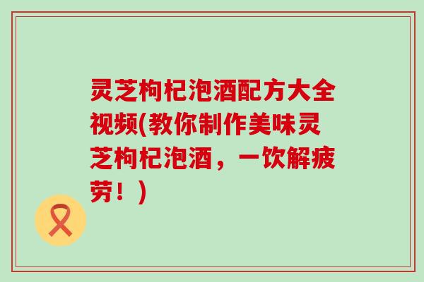 灵芝枸杞泡酒配方大全视频(教你制作美味灵芝枸杞泡酒，一饮解疲劳！)