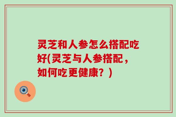 灵芝和人参怎么搭配吃好(灵芝与人参搭配，如何吃更健康？)