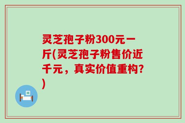 灵芝孢子粉300元一斤(灵芝孢子粉售价近千元，真实价值重构？)