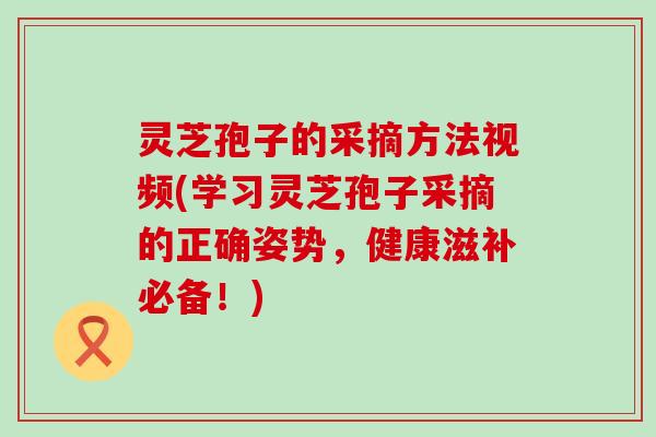 灵芝孢子的采摘方法视频(学习灵芝孢子采摘的正确姿势，健康滋补必备！)