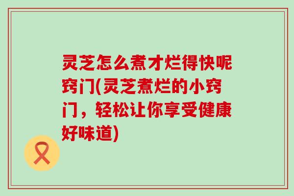 灵芝怎么煮才烂得快呢窍门(灵芝煮烂的小窍门，轻松让你享受健康好味道)