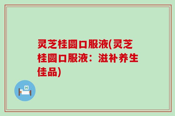 灵芝桂圆口服液(灵芝桂圆口服液：滋补养生佳品)