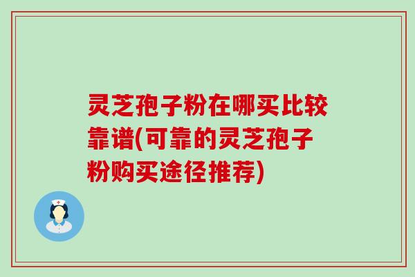 灵芝孢子粉在哪买比较靠谱(可靠的灵芝孢子粉购买途径推荐)