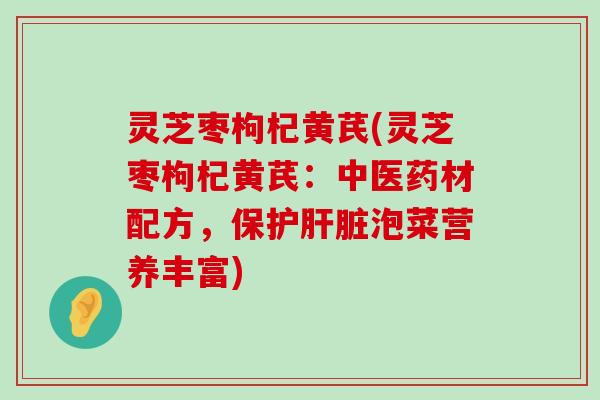 灵芝枣枸杞黄芪(灵芝枣枸杞黄芪：中医药材配方，保护泡菜营养丰富)